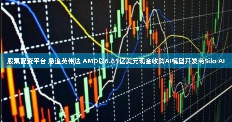 股票配资平台 急追英伟达 AMD以6.65亿美元现金收购AI模型开发商Silo AI