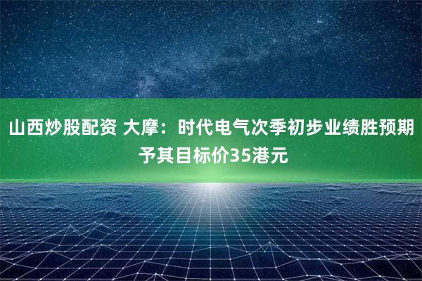 山西炒股配资 大摩：时代电气次季初步业绩胜预期 予其目标价35港元