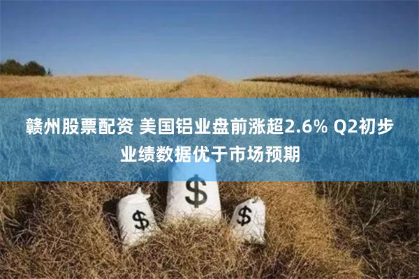 赣州股票配资 美国铝业盘前涨超2.6% Q2初步业绩数据优于市场预期