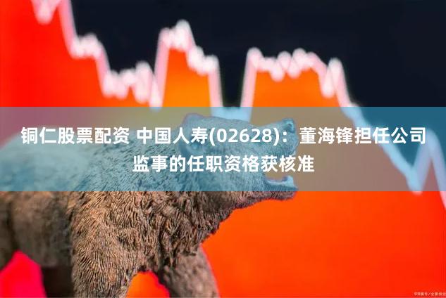 铜仁股票配资 中国人寿(02628)：董海锋担任公司监事的任职资格获核准