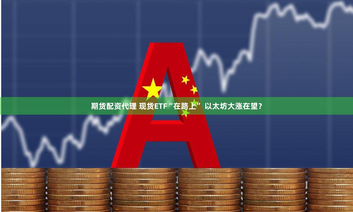 期货配资代理 现货ETF“在路上” 以太坊大涨在望？