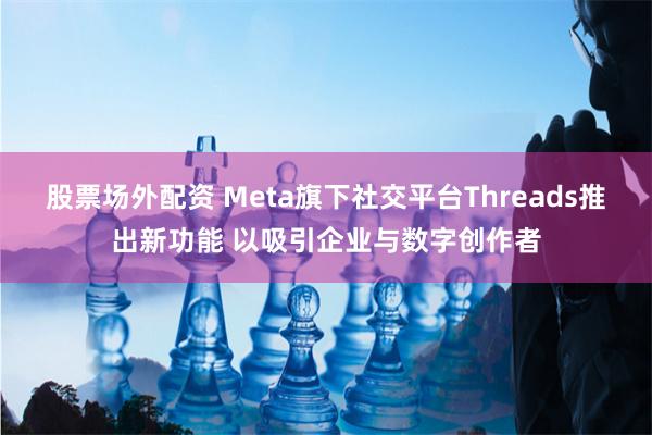 股票场外配资 Meta旗下社交平台Threads推出新功能 以吸引企业与数字创作者