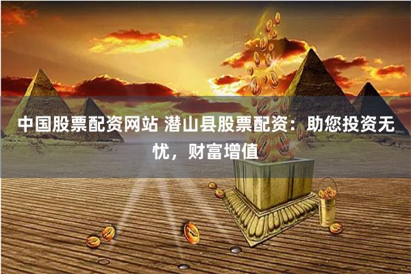 中国股票配资网站 潜山县股票配资：助您投资无忧，财富增值