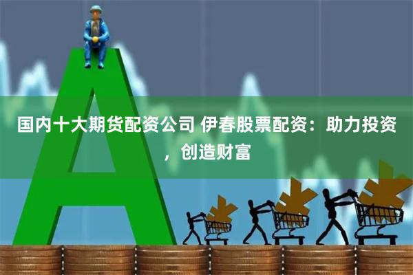 国内十大期货配资公司 伊春股票配资：助力投资，创造财富