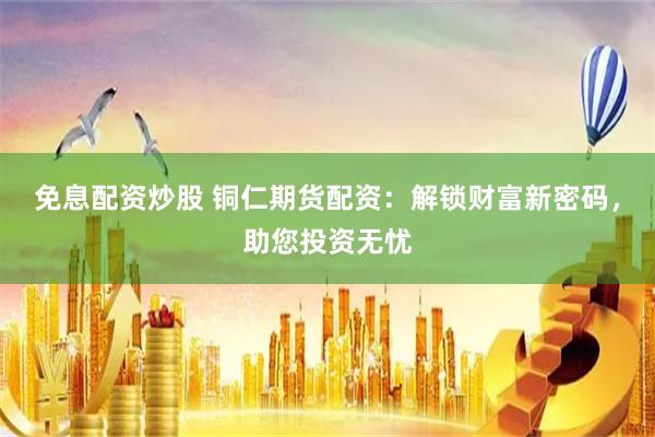 免息配资炒股 铜仁期货配资：解锁财富新密码，助您投资无忧
