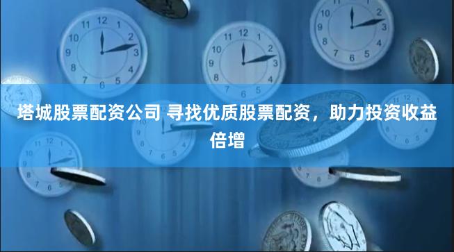 塔城股票配资公司 寻找优质股票配资，助力投资收益倍增