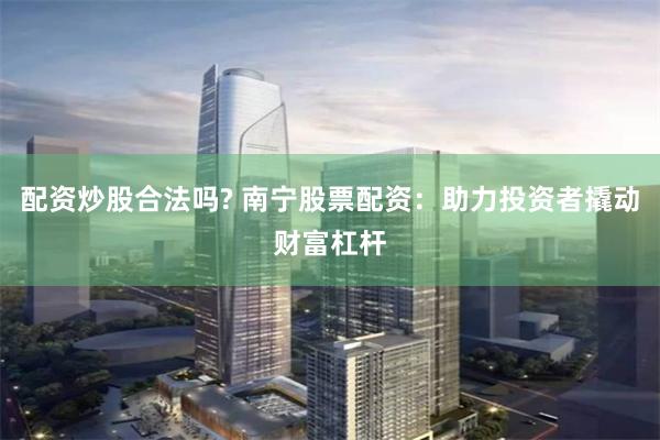 配资炒股合法吗? 南宁股票配资：助力投资者撬动财富杠杆