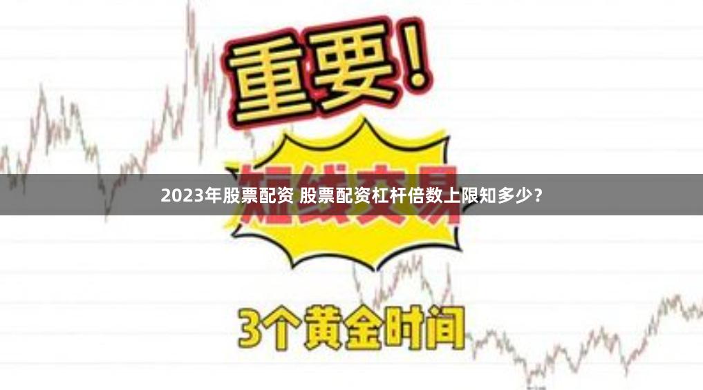 2023年股票配资 股票配资杠杆倍数上限知多少？