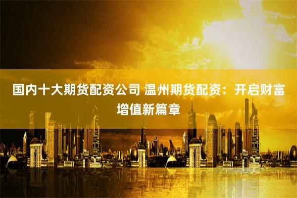 国内十大期货配资公司 温州期货配资：开启财富增值新篇章