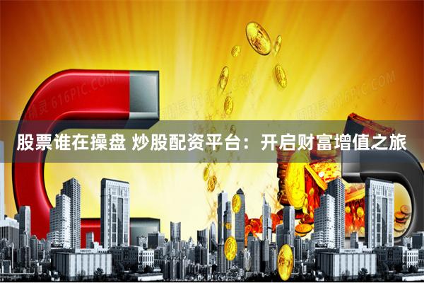 股票谁在操盘 炒股配资平台：开启财富增值之旅