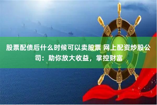 股票配债后什么时候可以卖股票 网上配资炒股公司：助你放大收益，掌控财富