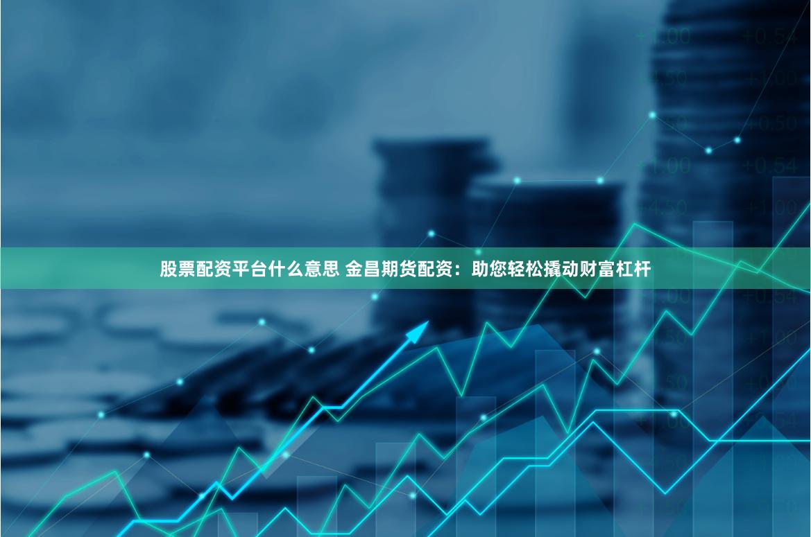 股票配资平台什么意思 金昌期货配资：助您轻松撬动财富杠杆