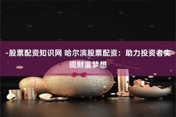 -股票配资知识网 哈尔滨股票配资：助力投资者实现财富梦想