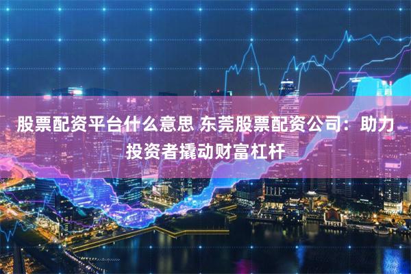 股票配资平台什么意思 东莞股票配资公司：助力投资者撬动财富杠杆