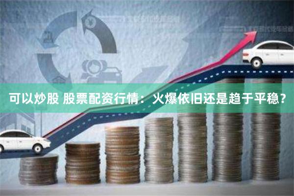 可以炒股 股票配资行情：火爆依旧还是趋于平稳？